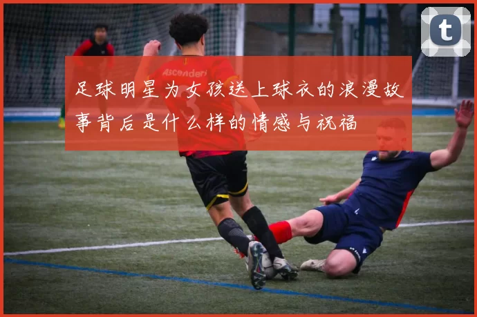 足球明星为女孩送上球衣的浪漫故事背后是什么样的情感与祝福
