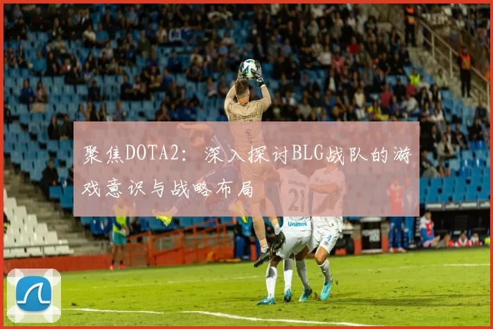 聚焦DOTA2：深入探讨BLG战队的游戏意识与战略布局