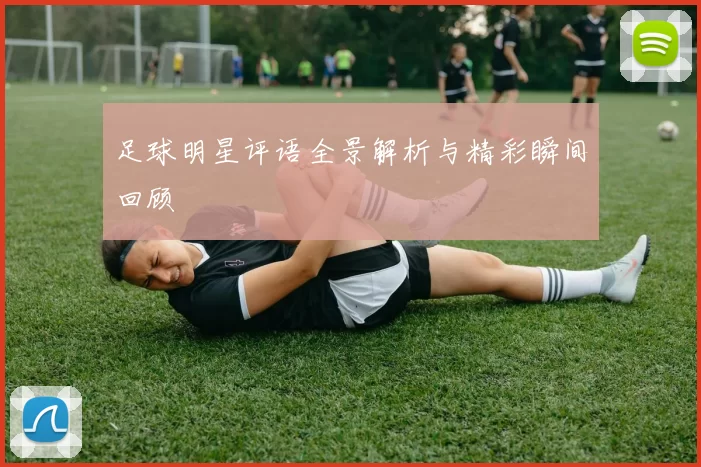 足球明星评语全景解析与精彩瞬间回顾