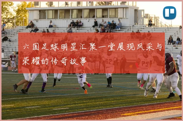 六国足球明星汇聚一堂展现风采与荣耀的传奇故事