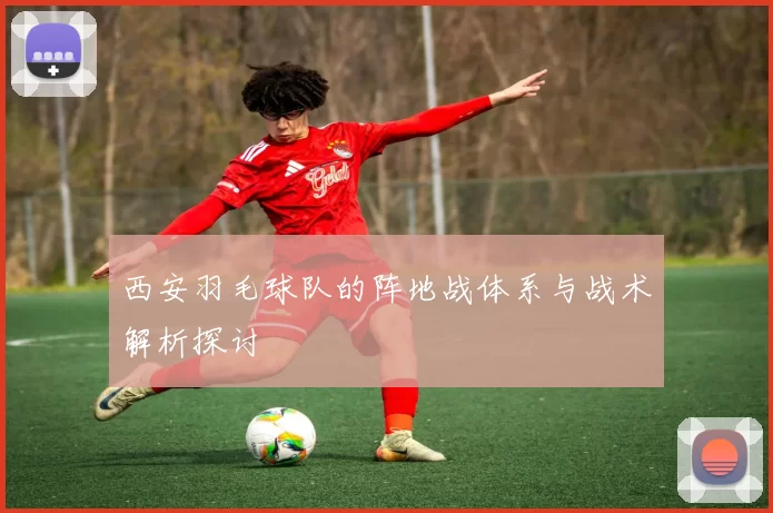西安羽毛球队的阵地战体系与战术解析探讨