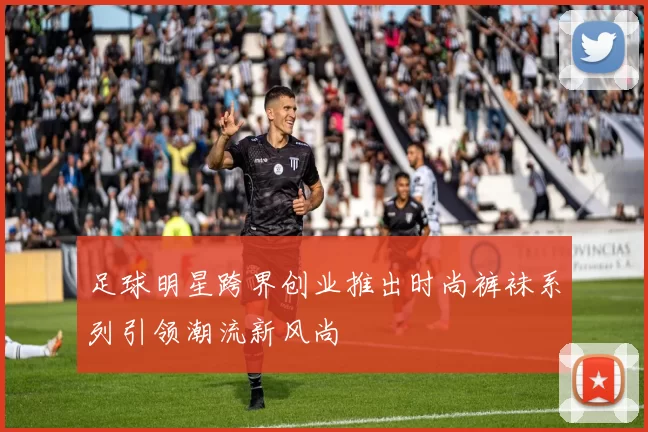 足球明星跨界创业推出时尚裤袜系列引领潮流新风尚