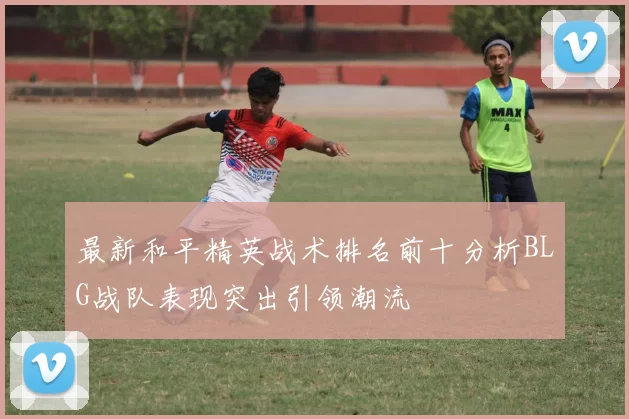 最新和平精英战术排名前十分析BLG战队表现突出引领潮流