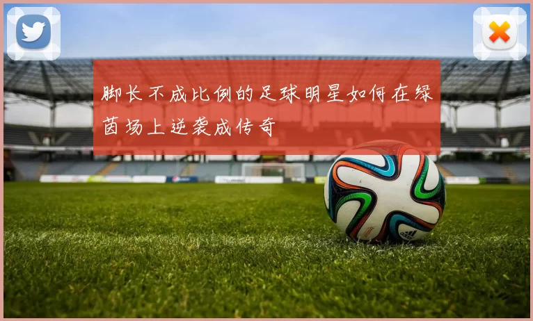 脚长不成比例的足球明星如何在绿茵场上逆袭成传奇