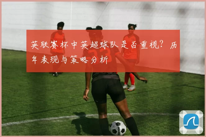 英联赛杯中英超球队是否重视？历年表现与策略分析