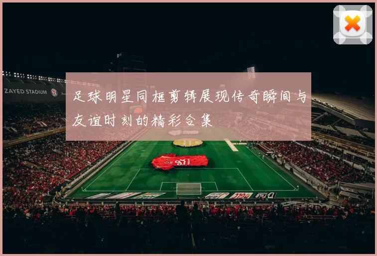 足球明星同框剪辑展现传奇瞬间与友谊时刻的精彩合集