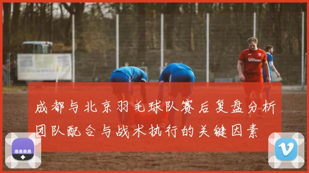 成都与北京羽毛球队赛后复盘分析团队配合与战术执行的关键因素