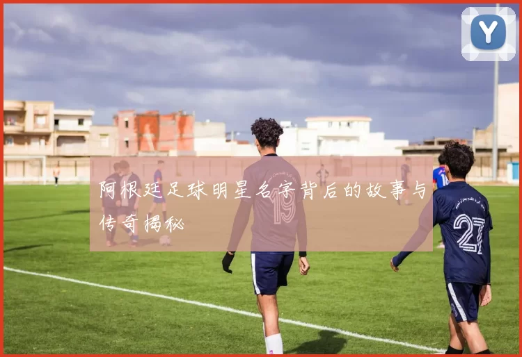 阿根廷足球明星名字背后的故事与传奇揭秘