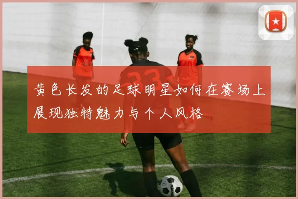黄色长发的足球明星如何在赛场上展现独特魅力与个人风格