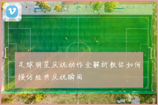 足球明星庆祝动作全解析教你如何模仿经典庆祝瞬间