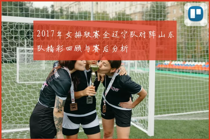 2017年女排联赛全辽宁队对阵山东队精彩回顾与赛后分析