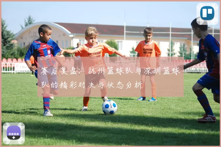 赛后复盘：杭州篮球队与深圳篮球队的精彩对决与状态分析