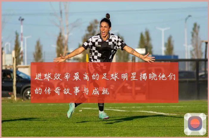 进球效率最高的足球明星揭晓他们的传奇故事与成就
