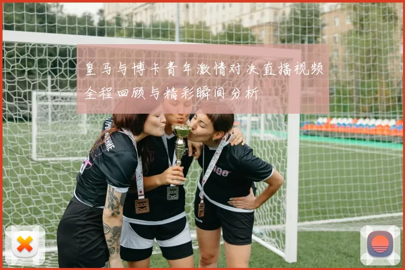 皇马与博卡青年激情对决直播视频全程回顾与精彩瞬间分析