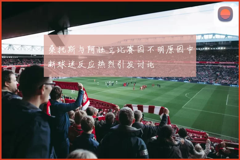 桑托斯与阿独立比赛因不明原因中断球迷反应热烈引发讨论