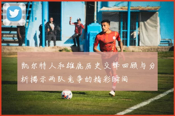 凯尔特人和雄鹿历史交锋回顾与分析揭示两队竞争的精彩瞬间