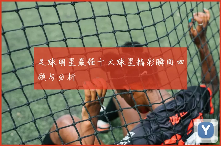 足球明星最强十大球星精彩瞬间回顾与分析