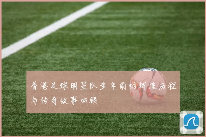 香港足球明星队多年前的辉煌历程与传奇故事回顾