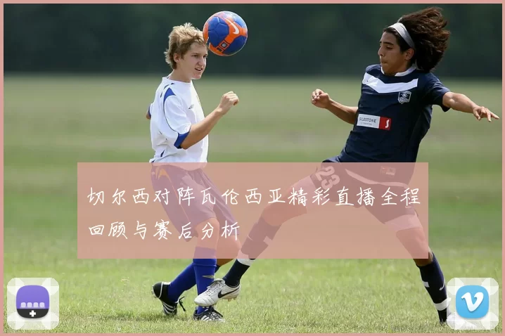 切尔西对阵瓦伦西亚精彩直播全程回顾与赛后分析