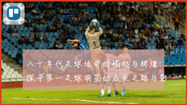 八十年代足球传奇的崛起与辉煌：探寻第一足球明星的成长之路与影响力