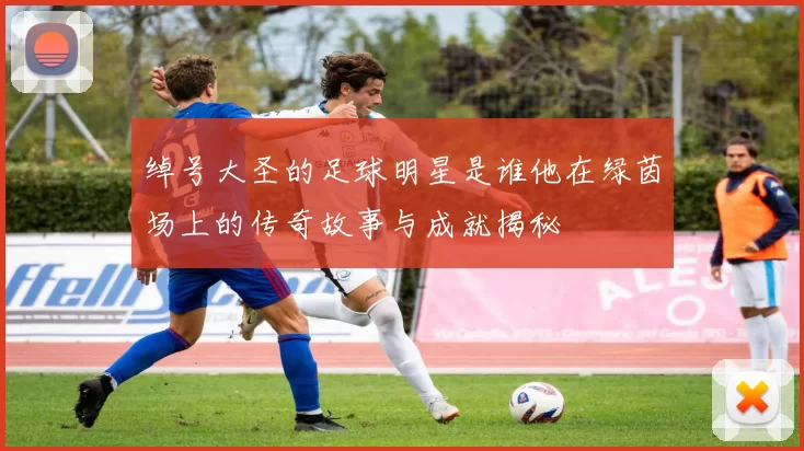 绰号大圣的足球明星是谁他在绿茵场上的传奇故事与成就揭秘
