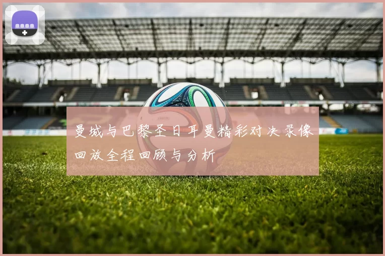 曼城与巴黎圣日耳曼精彩对决录像回放全程回顾与分析