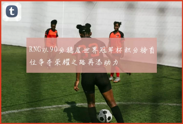 RNG以90分稳居世界冠军杯积分榜首位争夺荣耀之路再添动力