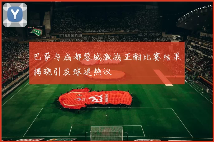 巴萨与成都蓉城激战正酣比赛结果揭晓引发球迷热议