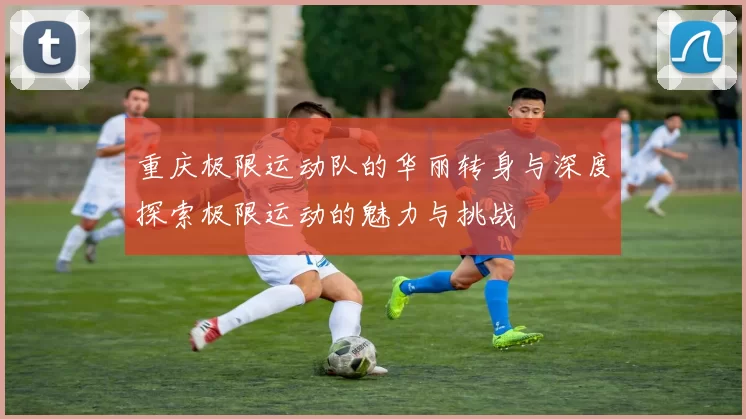 重庆极限运动队的华丽转身与深度探索极限运动的魅力与挑战