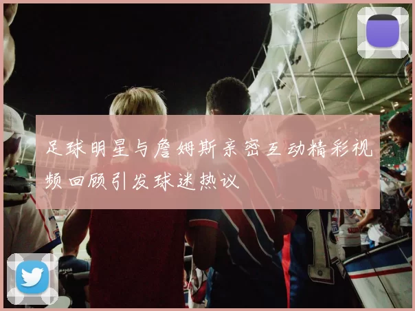 足球明星与詹姆斯亲密互动精彩视频回顾引发球迷热议