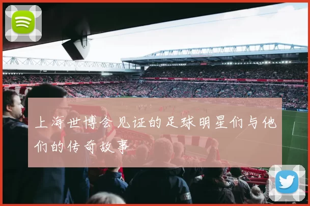 上海世博会见证的足球明星们与他们的传奇故事