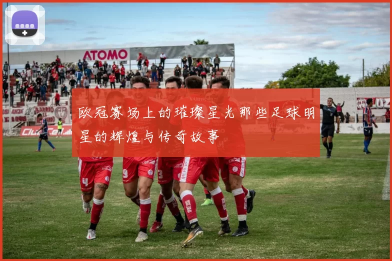 欧冠赛场上的璀璨星光那些足球明星的辉煌与传奇故事