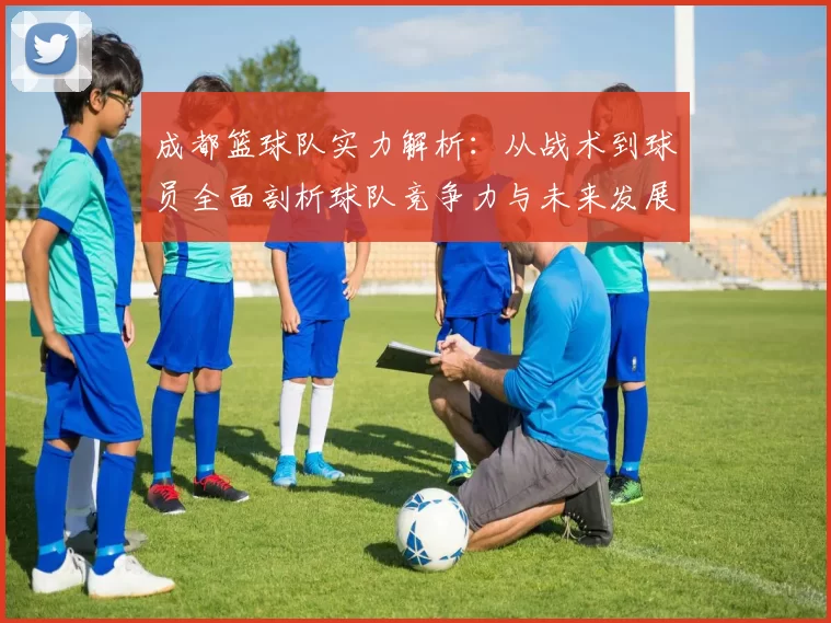 成都篮球队实力解析：从战术到球员全面剖析球队竞争力与未来发展潜力