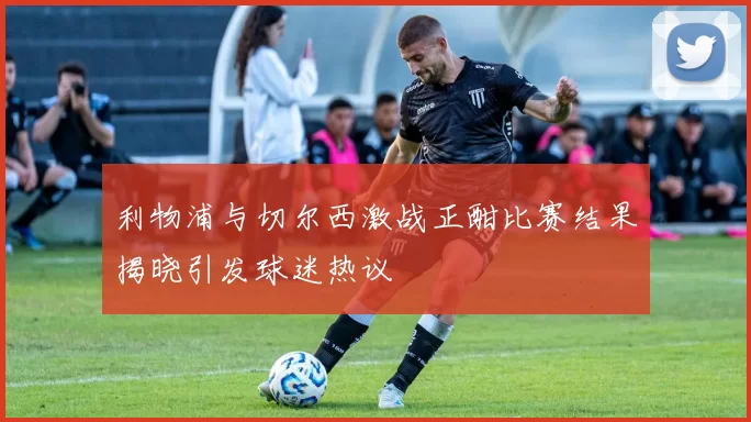利物浦与切尔西激战正酣比赛结果揭晓引发球迷热议