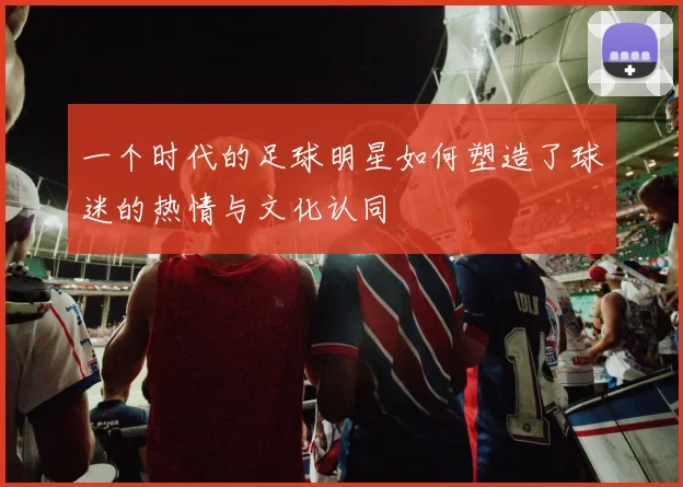 一个时代的足球明星如何塑造了球迷的热情与文化认同