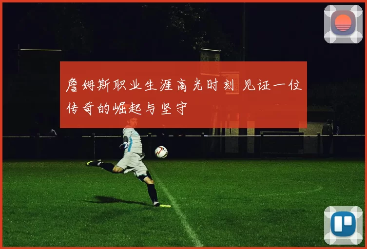 詹姆斯职业生涯高光时刻 见证一位传奇的崛起与坚守