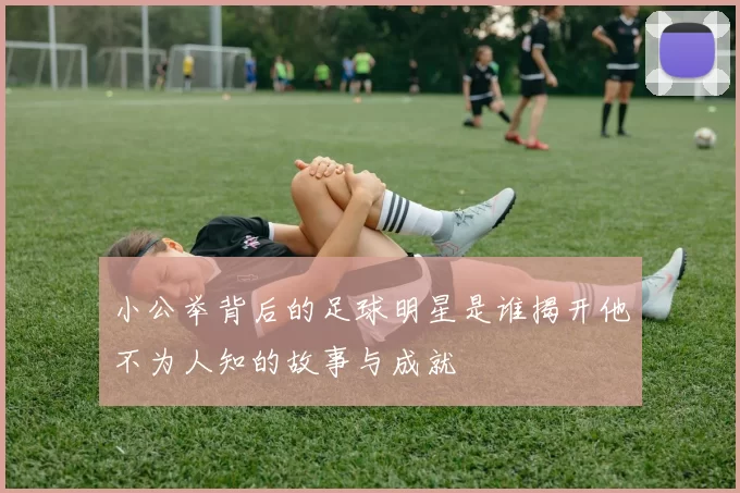 小公举背后的足球明星是谁揭开他不为人知的故事与成就