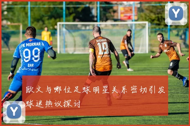 欧文与哪位足球明星关系密切引发球迷热议探讨