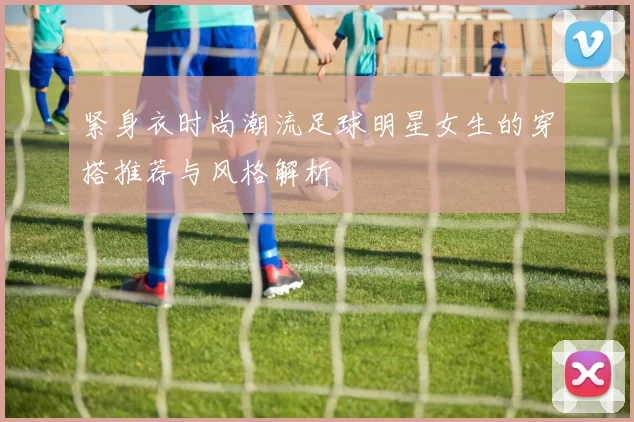 紧身衣时尚潮流足球明星女生的穿搭推荐与风格解析