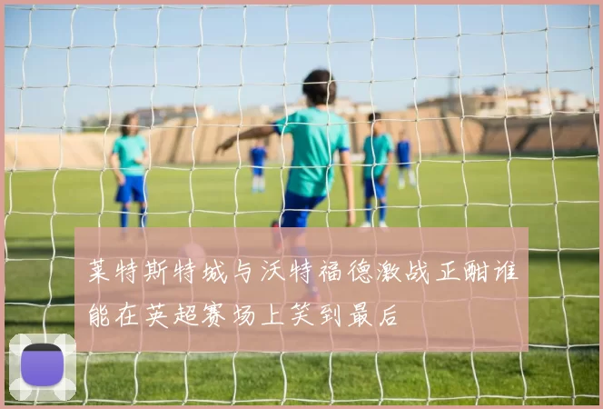 莱特斯特城与沃特福德激战正酣谁能在英超赛场上笑到最后