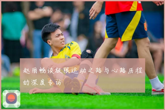 赵丽畅谈极限运动之路与心路历程的深度专访