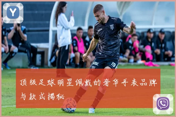 顶级足球明星佩戴的奢华手表品牌与款式揭秘