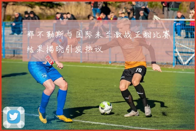 那不勒斯与国际米兰激战正酣比赛结果揭晓引发热议