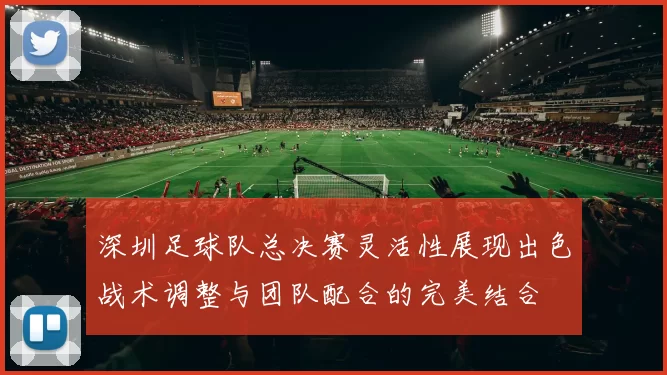 深圳足球队总决赛灵活性展现出色战术调整与团队配合的完美结合