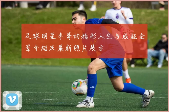 足球明星李哥的精彩人生与成就全景介绍及最新照片展示