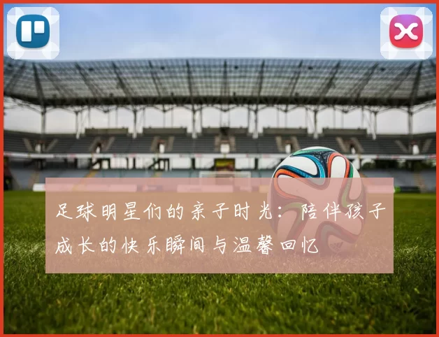 足球明星们的亲子时光：陪伴孩子成长的快乐瞬间与温馨回忆