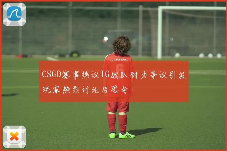 CSGO赛事热议IG战队耐力争议引发玩家热烈讨论与思考