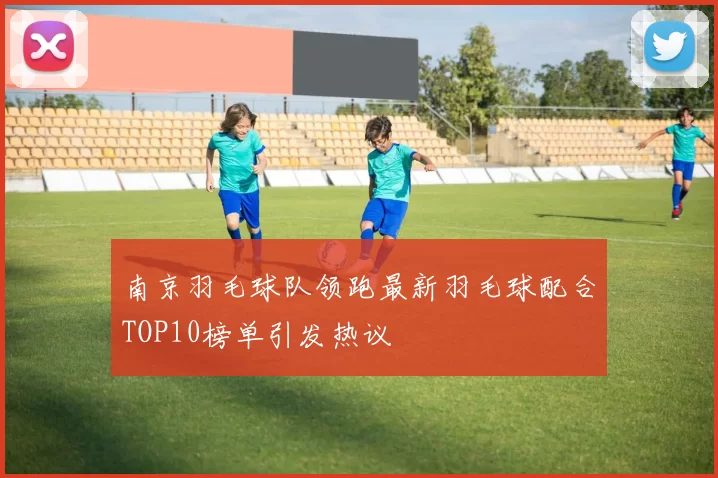南京羽毛球队领跑最新羽毛球配合TOP10榜单引发热议