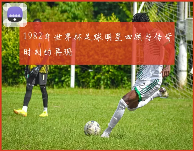 1982年世界杯足球明星回顾与传奇时刻的再现