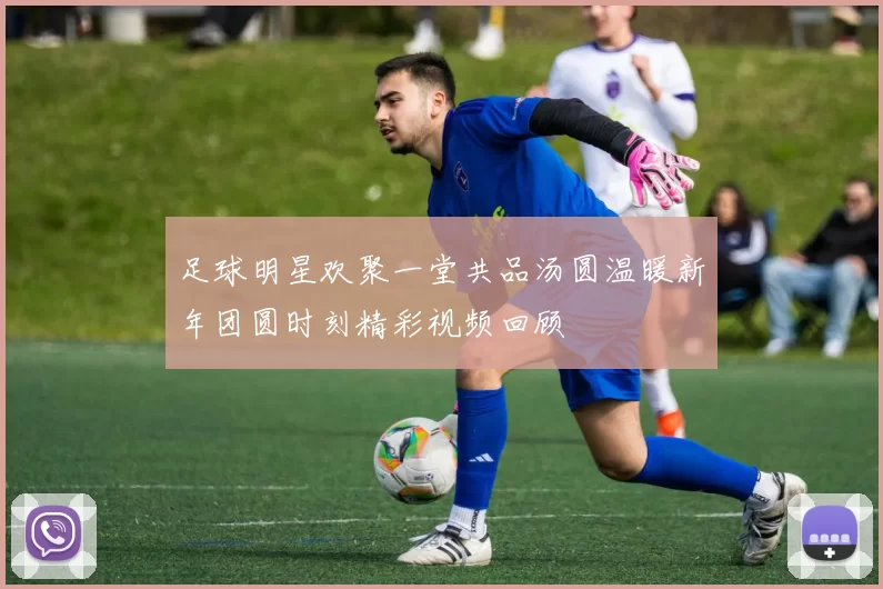 足球明星欢聚一堂共品汤圆温暖新年团圆时刻精彩视频回顾